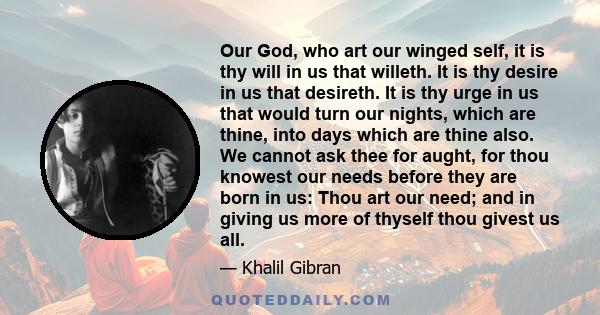 Our God, who art our winged self, it is thy will in us that willeth. It is thy desire in us that desireth. It is thy urge in us that would turn our nights, which are thine, into days which are thine also. We cannot ask