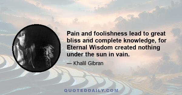 Pain and foolishness lead to great bliss and complete knowledge, for Eternal Wisdom created nothing under the sun in vain.