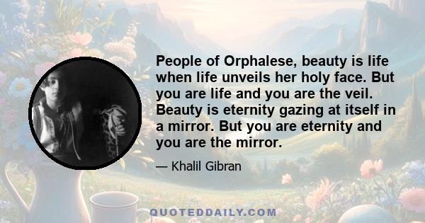 People of Orphalese, beauty is life when life unveils her holy face. But you are life and you are the veil. Beauty is eternity gazing at itself in a mirror. But you are eternity and you are the mirror.