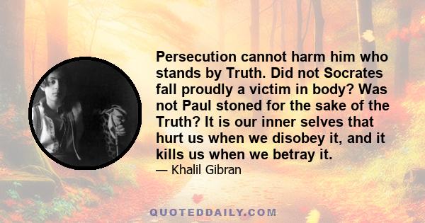 Persecution cannot harm him who stands by Truth. Did not Socrates fall proudly a victim in body? Was not Paul stoned for the sake of the Truth? It is our inner selves that hurt us when we disobey it, and it kills us