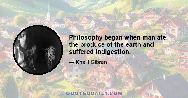 Philosophy began when man ate the produce of the earth and suffered indigestion.