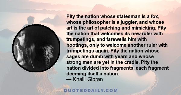 Pity the nation whose statesman is a fox, whose philosopher is a juggler, and whose art is the art of patching and mimicking. Pity the nation that welcomes its new ruler with trumpetings, and farewells him with