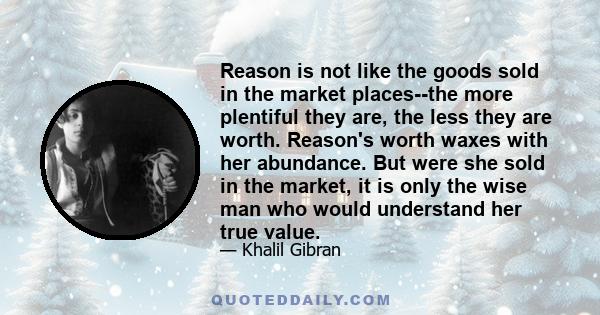 Reason is not like the goods sold in the market places--the more plentiful they are, the less they are worth. Reason's worth waxes with her abundance. But were she sold in the market, it is only the wise man who would