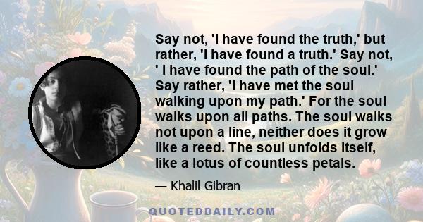 Say not, 'I have found the truth,' but rather, 'I have found a truth.' Say not, ' I have found the path of the soul.' Say rather, 'I have met the soul walking upon my path.' For the soul walks upon all paths. The soul