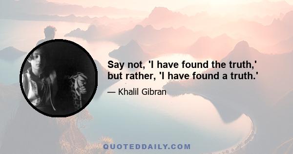 Say not, 'I have found the truth,' but rather, 'I have found a truth.'