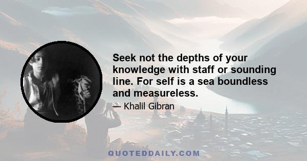 Seek not the depths of your knowledge with staff or sounding line. For self is a sea boundless and measureless.