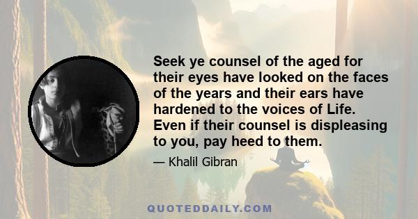 Seek ye counsel of the aged for their eyes have looked on the faces of the years and their ears have hardened to the voices of Life. Even if their counsel is displeasing to you, pay heed to them.