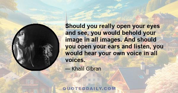 Should you really open your eyes and see, you would behold your image in all images. And should you open your ears and listen, you would hear your own voice in all voices.