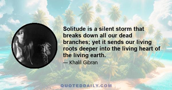 Solitude is a silent storm that breaks down all our dead branches; yet it sends our living roots deeper into the living heart of the living earth.