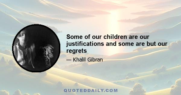 Some of our children are our justifications and some are but our regrets