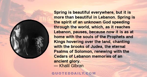 Spring is beautiful everywhere, but it is more than beautiful in Lebanon. Spring is the spirit of an unknown God speeding through the world, which, as it reaches Lebanon, pauses, because now it is as at home with the