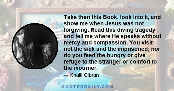 Take then this Book, look into it, and show me when Jesus was not forgiving. Read this diving tragedy and tell me where He speaks without mercy and compassion. You visit not the sick and the imprisoned; nor do you feed