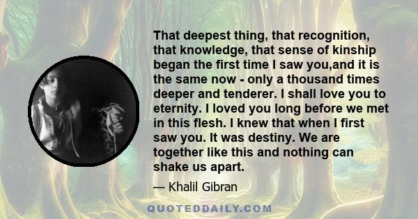 That deepest thing, that recognition, that knowledge, that sense of kinship began the first time I saw you,and it is the same now - only a thousand times deeper and tenderer. I shall love you to eternity. I loved you