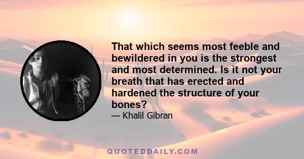 That which seems most feeble and bewildered in you is the strongest and most determined. Is it not your breath that has erected and hardened the structure of your bones?