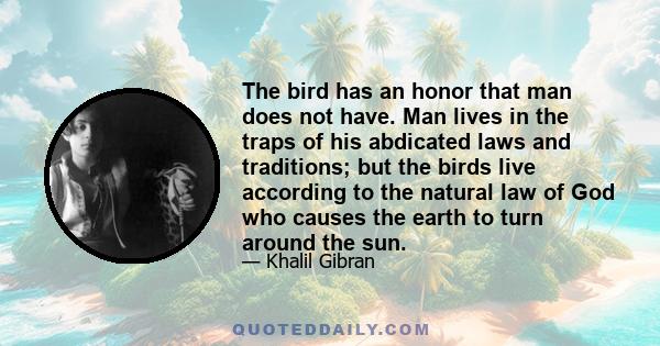 The bird has an honor that man does not have. Man lives in the traps of his abdicated laws and traditions; but the birds live according to the natural law of God who causes the earth to turn around the sun.