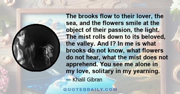 The brooks flow to their lover, the sea, and the flowers smile at the object of their passion, the light. The mist rolls down to its beloved, the valley. And I? In me is what brooks do not know, what flowers do not