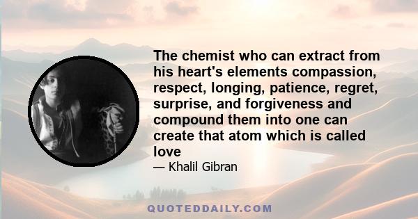 The chemist who can extract from his heart's elements compassion, respect, longing, patience, regret, surprise, and forgiveness and compound them into one can create that atom which is called love