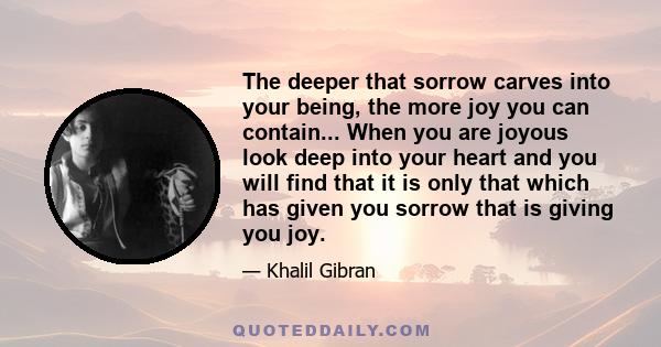 The deeper that sorrow carves into your being, the more joy you can contain... When you are joyous look deep into your heart and you will find that it is only that which has given you sorrow that is giving you joy.