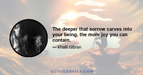 The deeper that sorrow carves into your being, the more joy you can contain.