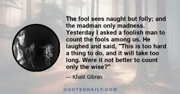 The fool sees naught but folly; and the madman only madness. Yesterday I asked a foolish man to count the fools among us. He laughed and said, This is too hard a thing to do, and it will take too long. Were it not