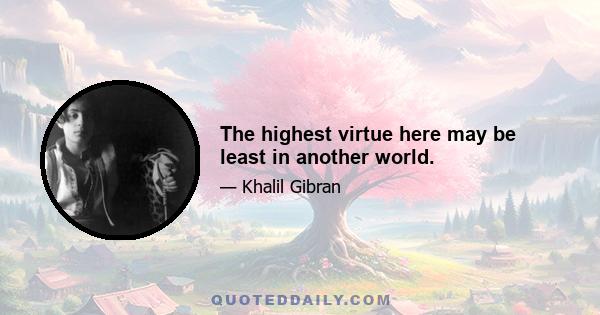 The highest virtue here may be least in another world.