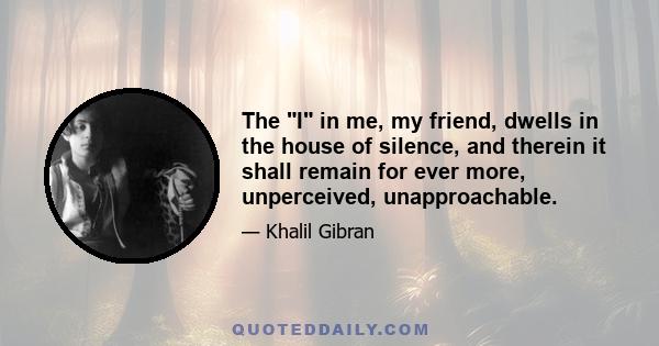 The I in me, my friend, dwells in the house of silence, and therein it shall remain for ever more, unperceived, unapproachable.