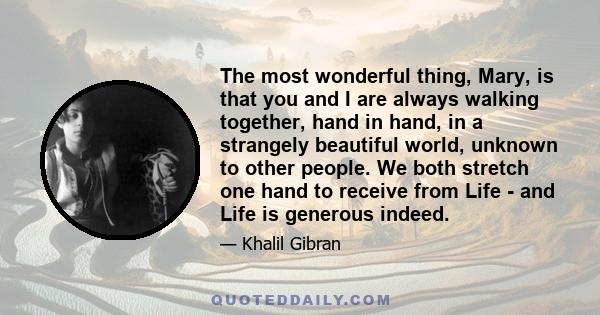 The most wonderful thing, Mary, is that you and I are always walking together, hand in hand, in a strangely beautiful world, unknown to other people. We both stretch one hand to receive from Life - and Life is generous