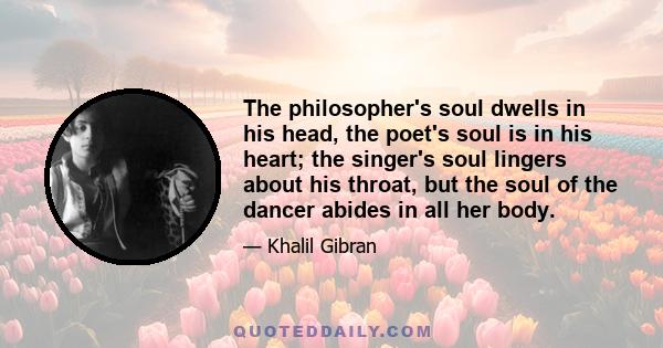 The philosopher's soul dwells in his head, the poet's soul is in his heart; the singer's soul lingers about his throat, but the soul of the dancer abides in all her body.