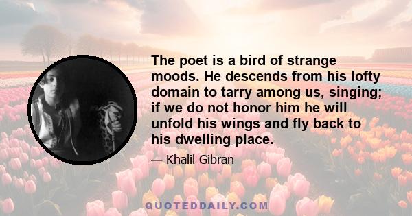 The poet is a bird of strange moods. He descends from his lofty domain to tarry among us, singing; if we do not honor him he will unfold his wings and fly back to his dwelling place.