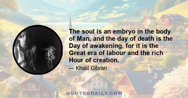 The soul is an embryo in the body of Man, and the day of death is the Day of awakening, for it is the Great era of labour and the rich Hour of creation.