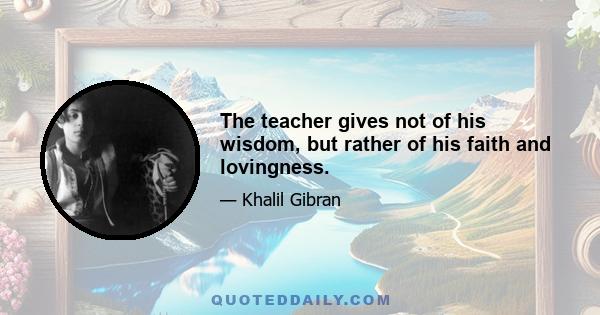 The teacher gives not of his wisdom, but rather of his faith and lovingness.