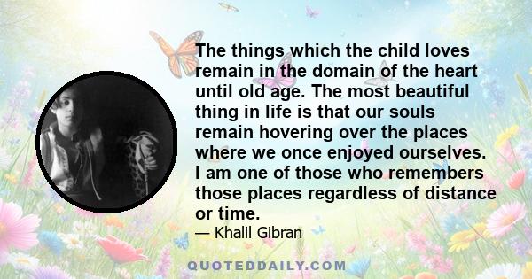 The things which the child loves remain in the domain of the heart until old age. The most beautiful thing in life is that our souls remain hovering over the places where we once enjoyed ourselves. I am one of those who 