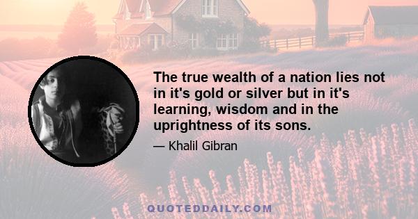 The true wealth of a nation lies not in it's gold or silver but in it's learning, wisdom and in the uprightness of its sons.