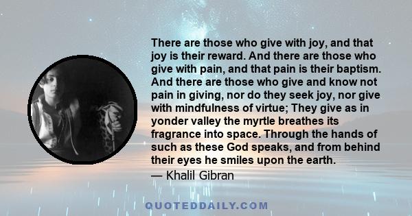 There are those who give with joy, and that joy is their reward. And there are those who give with pain, and that pain is their baptism. And there are those who give and know not pain in giving, nor do they seek joy,