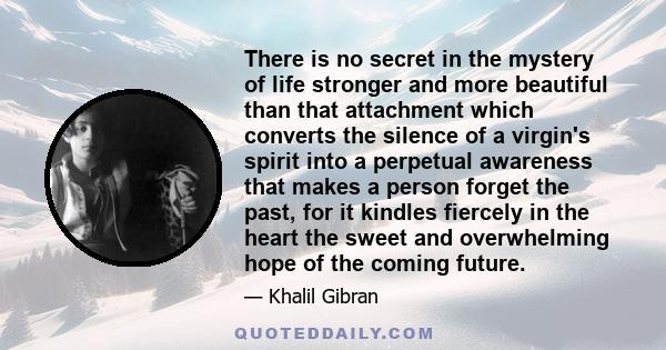 There is no secret in the mystery of life stronger and more beautiful than that attachment which converts the silence of a virgin's spirit into a perpetual awareness that makes a person forget the past, for it kindles