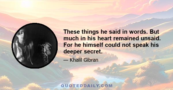 These things he said in words. But much in his heart remained unsaid. For he himself could not speak his deeper secret.