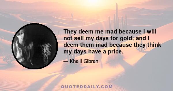 They deem me mad because I will not sell my days for gold; and I deem them mad because they think my days have a price.