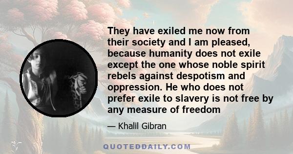 They have exiled me now from their society and I am pleased, because humanity does not exile except the one whose noble spirit rebels against despotism and oppression. He who does not prefer exile to slavery is not free 