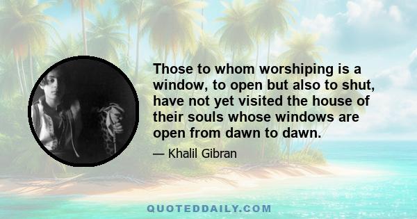 Those to whom worshiping is a window, to open but also to shut, have not yet visited the house of their souls whose windows are open from dawn to dawn.