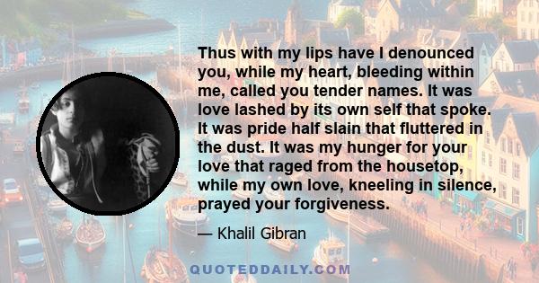 Thus with my lips have I denounced you, while my heart, bleeding within me, called you tender names. It was love lashed by its own self that spoke. It was pride half slain that fluttered in the dust. It was my hunger