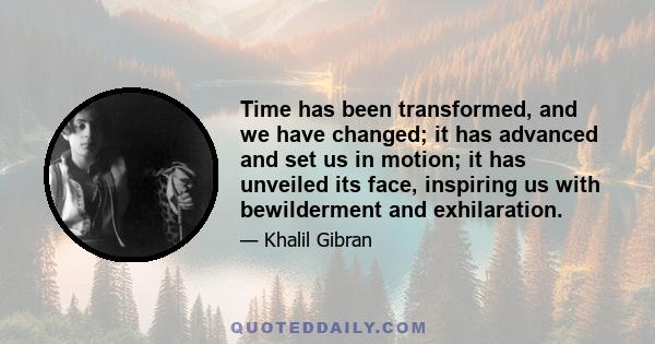 Time has been transformed, and we have changed; it has advanced and set us in motion; it has unveiled its face, inspiring us with bewilderment and exhilaration.