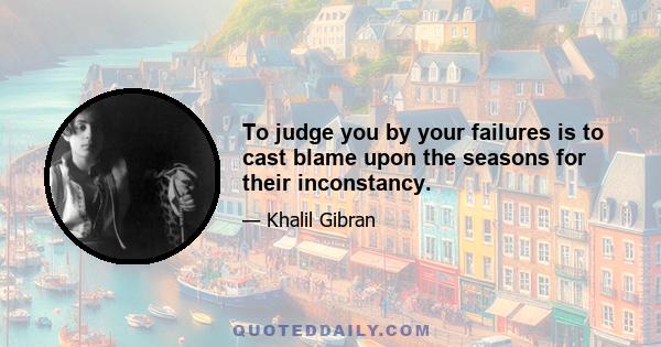 To judge you by your failures is to cast blame upon the seasons for their inconstancy.