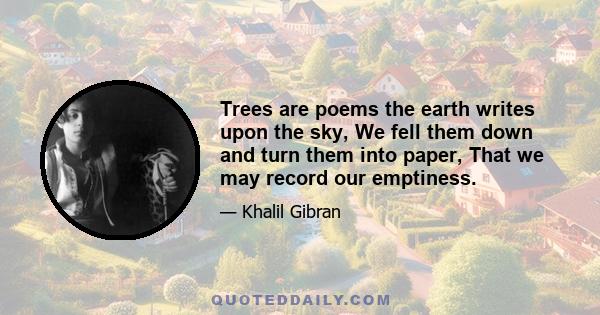 Trees are poems the earth writes upon the sky, We fell them down and turn them into paper, That we may record our emptiness.