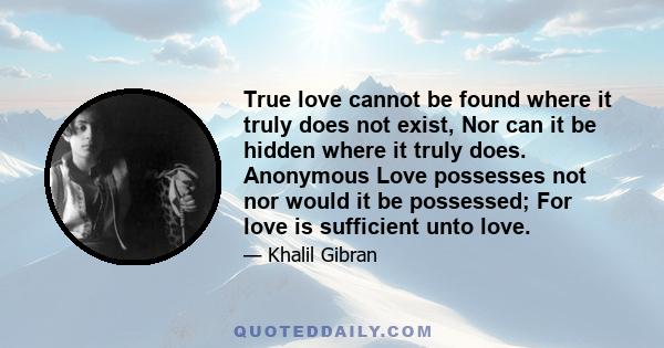 True love cannot be found where it truly does not exist, Nor can it be hidden where it truly does. Anonymous Love possesses not nor would it be possessed; For love is sufficient unto love.