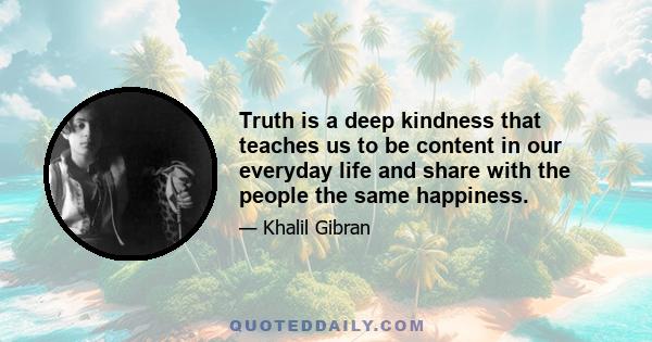 Truth is a deep kindness that teaches us to be content in our everyday life and share with the people the same happiness.