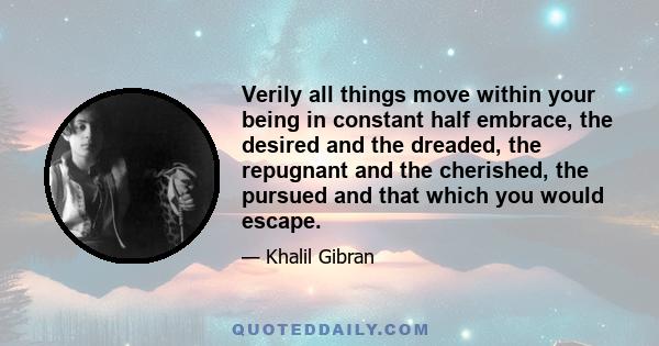 Verily all things move within your being in constant half embrace, the desired and the dreaded, the repugnant and the cherished, the pursued and that which you would escape.