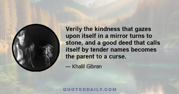 Verily the kindness that gazes upon itself in a mirror turns to stone, and a good deed that calls itself by tender names becomes the parent to a curse.