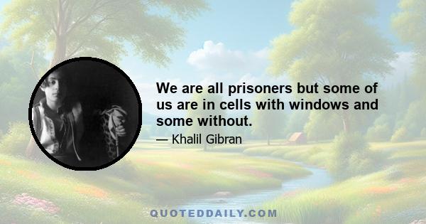 We are all prisoners but some of us are in cells with windows and some without.