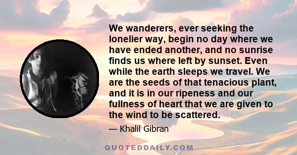 We wanderers, ever seeking the lonelier way, begin no day where we have ended another, and no sunrise finds us where left by sunset. Even while the earth sleeps we travel. We are the seeds of that tenacious plant, and