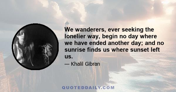 We wanderers, ever seeking the lonelier way, begin no day where we have ended another day; and no sunrise finds us where sunset left us.